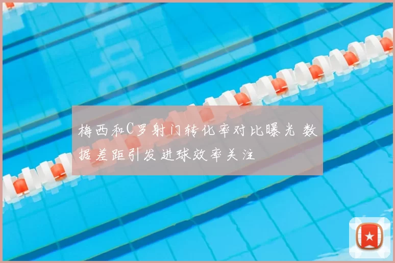 梅西和C罗射门转化率对比曝光 数据差距引发进球效率关注