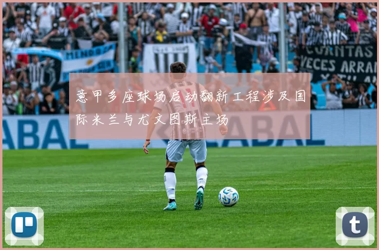 意甲多座球场启动翻新工程涉及国际米兰与尤文图斯主场