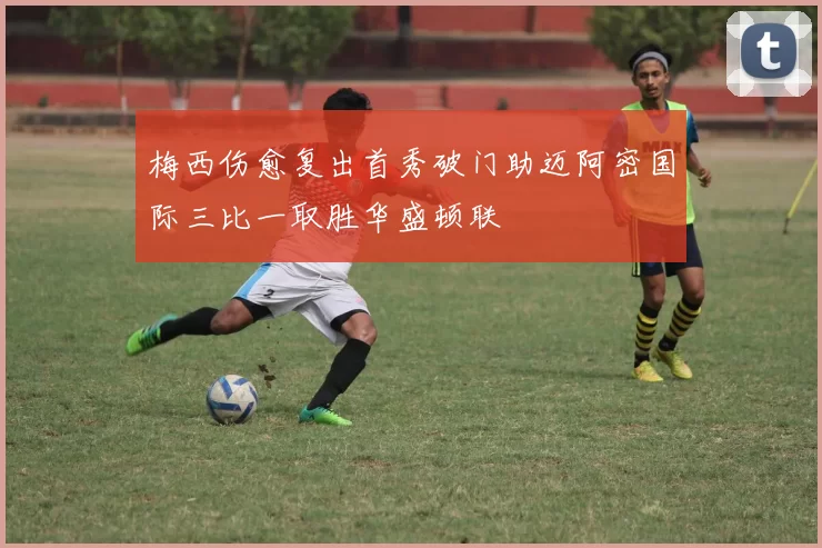 梅西伤愈复出首秀破门助迈阿密国际三比一取胜华盛顿联