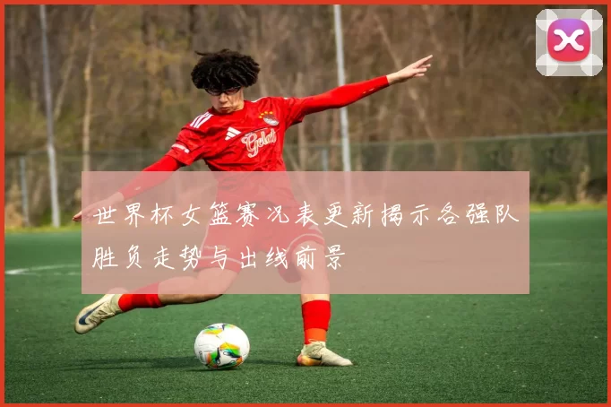 世界杯女篮赛况表更新揭示各强队胜负走势与出线前景