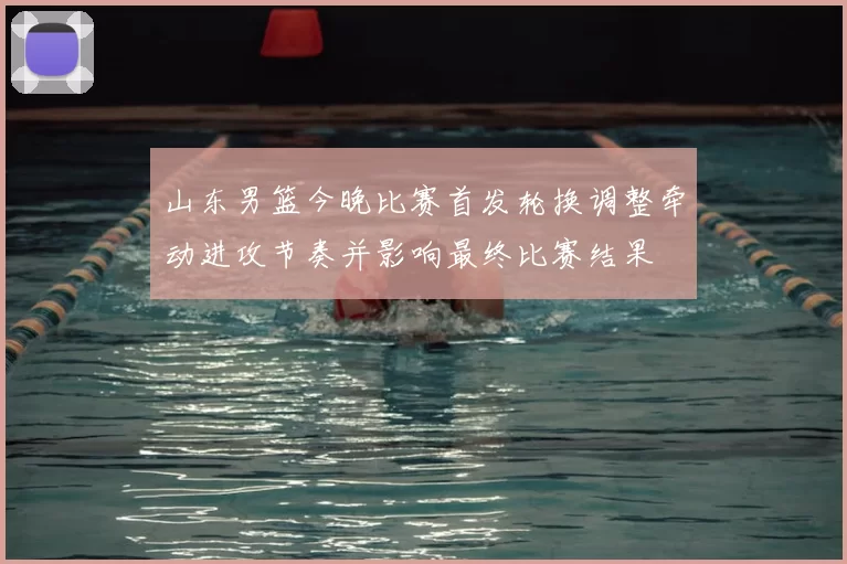 山东男篮今晚比赛首发轮换调整牵动进攻节奏并影响最终比赛结果