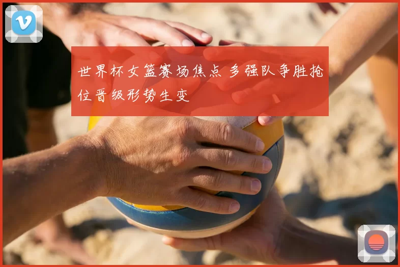 世界杯女篮赛场焦点 多强队争胜抢位晋级形势生变