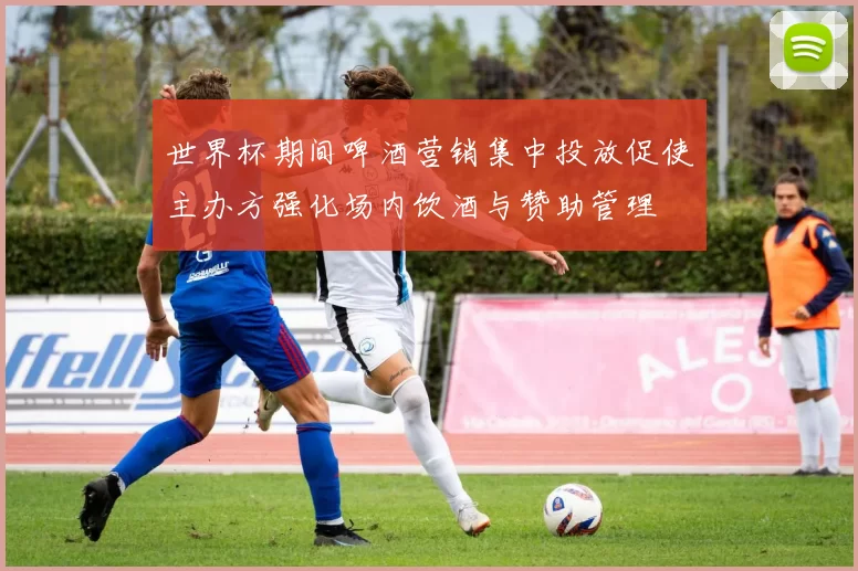 世界杯期间啤酒营销集中投放促使主办方强化场内饮酒与赞助管理