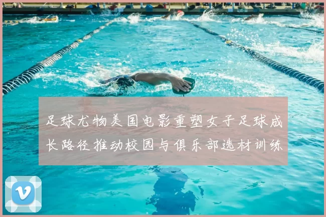足球尤物美国电影重塑女子足球成长路径推动校园与俱乐部选材训练调整