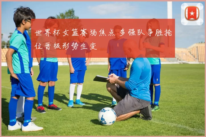 世界杯女篮赛场焦点 多强队争胜抢位晋级形势生变