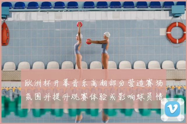 欧洲杯开幕音乐高潮部分营造赛场氛围并提升观赛体验或影响球员情绪