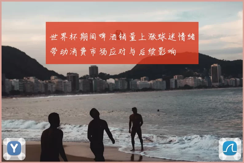 世界杯期间啤酒销量上涨球迷情绪带动消费市场应对与后续影响