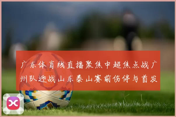 广东体育线直播聚焦中超焦点战广州队迎战山东泰山赛前伤停与首发看点解析