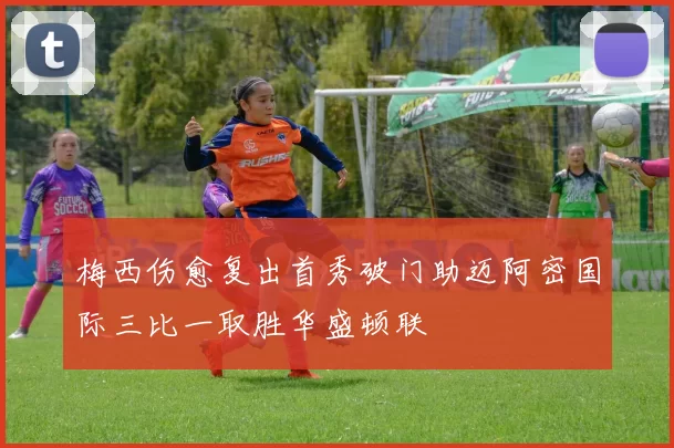 梅西伤愈复出首秀破门助迈阿密国际三比一取胜华盛顿联