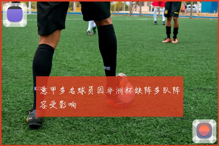 意甲多名球员因非洲杯缺阵多队阵容受影响