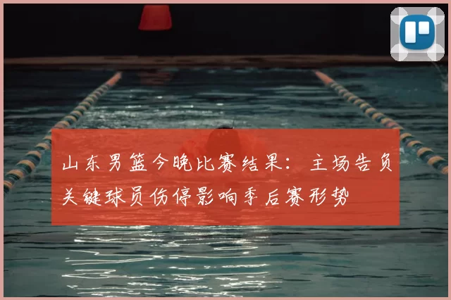 山东男篮今晚比赛结果:主场告负关键球员伤停影响季后赛形势