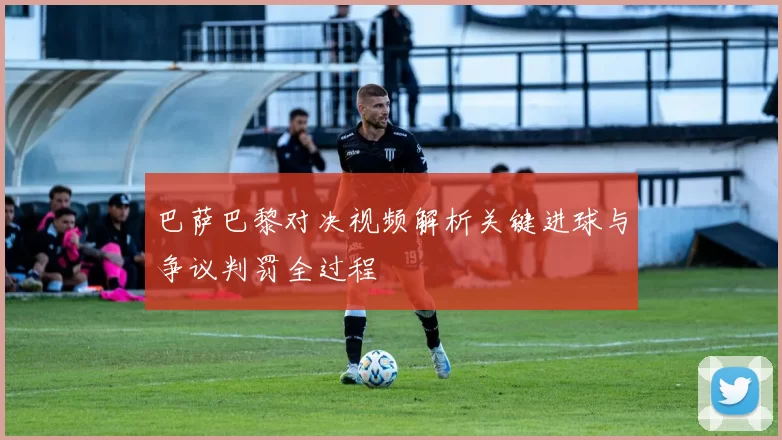 巴萨巴黎对决视频解析关键进球与争议判罚全过程