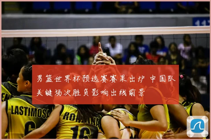 男篮世界杯预选赛赛果出炉 中国队关键场次胜负影响出线前景