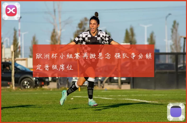 欧洲杯小组赛再掀悬念 强队争分锁定晋级席位