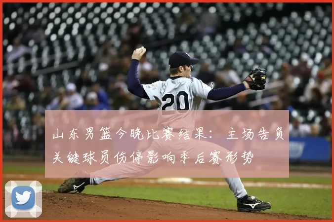 山东男篮今晚比赛结果:主场告负关键球员伤停影响季后赛形势