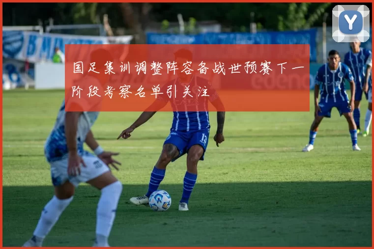 国足集训调整阵容备战世预赛下一阶段考察名单引关注