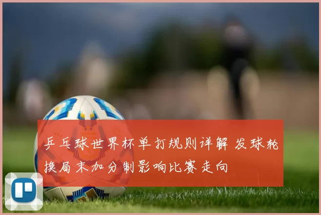 乒乓球世界杯单打规则详解 发球轮换局末加分制影响比赛走向