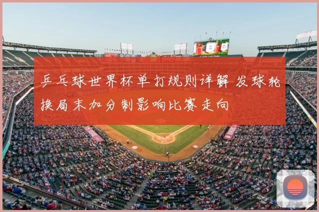 乒乓球世界杯单打规则详解 发球轮换局末加分制影响比赛走向