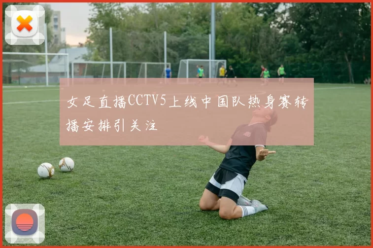 女足直播CCTV5上线中国队热身赛转播安排引关注