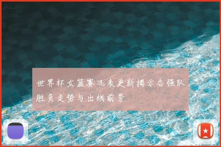 世界杯女篮赛况表更新揭示各强队胜负走势与出线前景