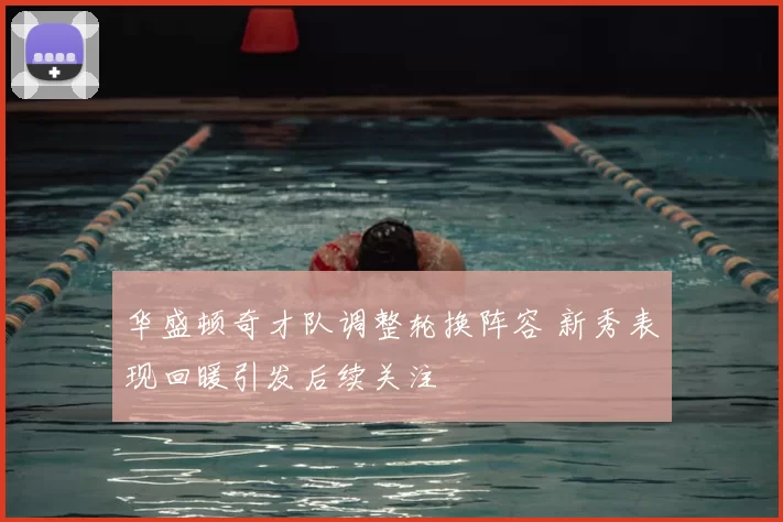 华盛顿奇才队调整轮换阵容 新秀表现回暖引发后续关注