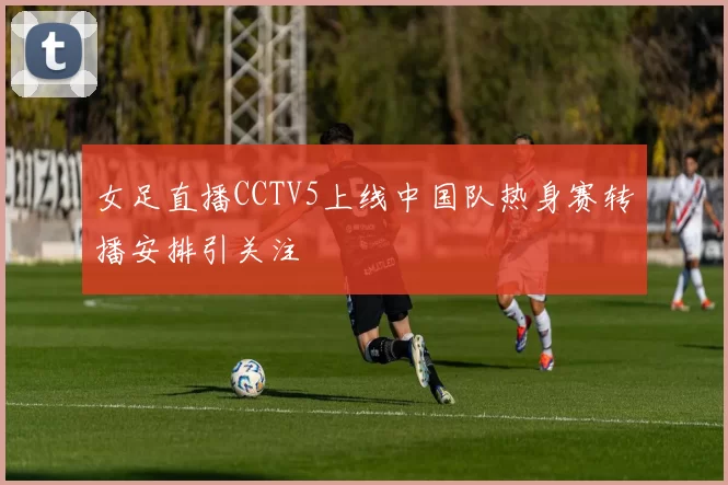 女足直播CCTV5上线中国队热身赛转播安排引关注