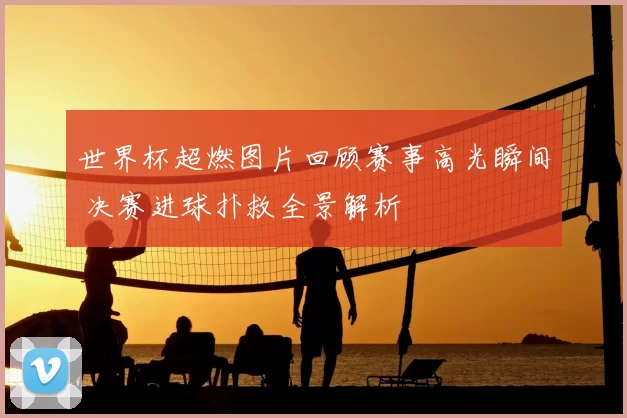 世界杯超燃图片回顾赛事高光瞬间 决赛进球扑救全景解析