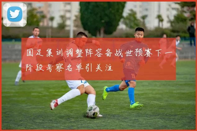国足集训调整阵容备战世预赛下一阶段考察名单引关注