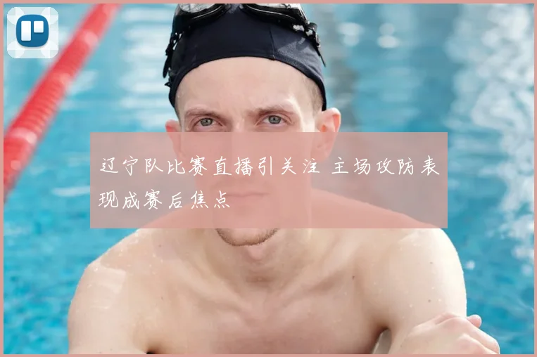 辽宁队比赛直播引关注 主场攻防表现成赛后焦点