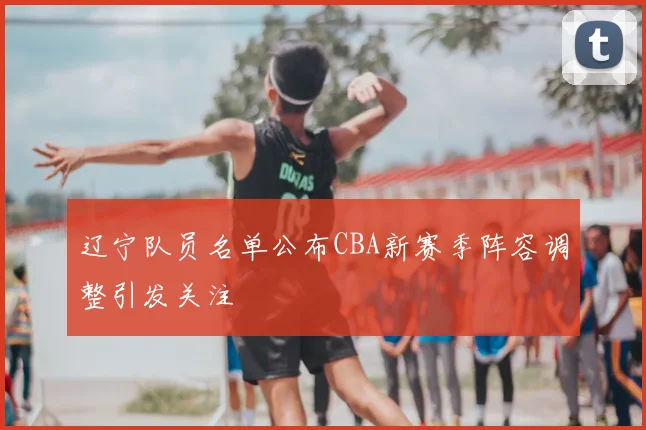 辽宁队员名单公布CBA新赛季阵容调整引发关注