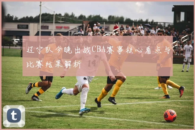 辽宁队今晚出战CBA赛事核心看点与比赛结果解析
