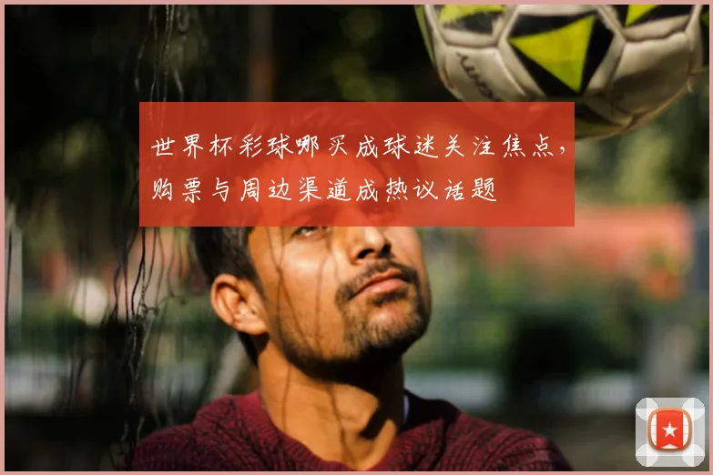 世界杯彩球哪买成球迷关注焦点,购票与周边渠道成热议话题