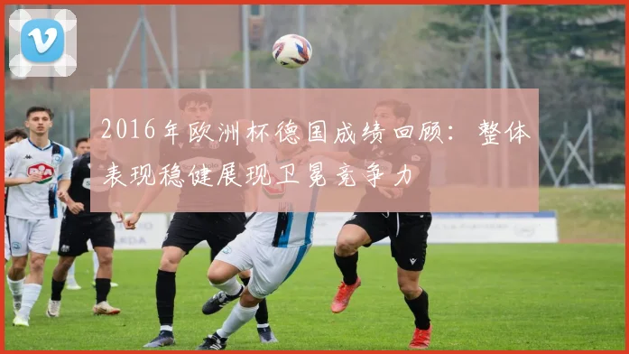 2016年欧洲杯德国成绩回顾：整体表现稳健展现卫冕竞争力