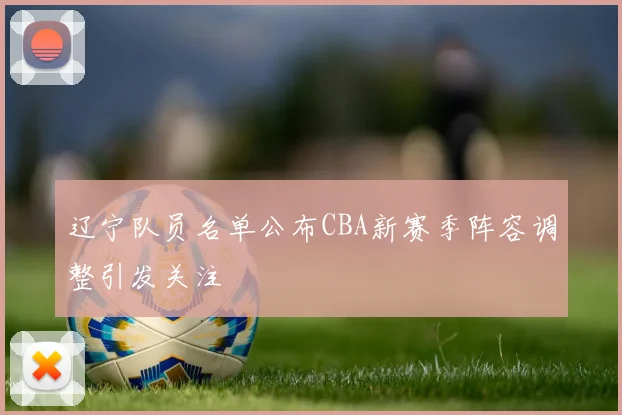 辽宁队员名单公布CBA新赛季阵容调整引发关注