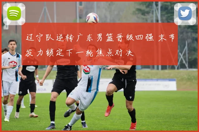 辽宁队逆转广东男篮晋级四强 末节发力锁定下一轮焦点对决