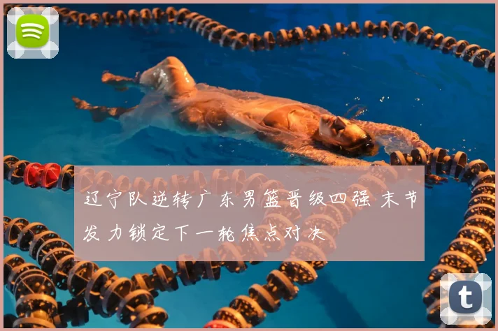 辽宁队逆转广东男篮晋级四强 末节发力锁定下一轮焦点对决