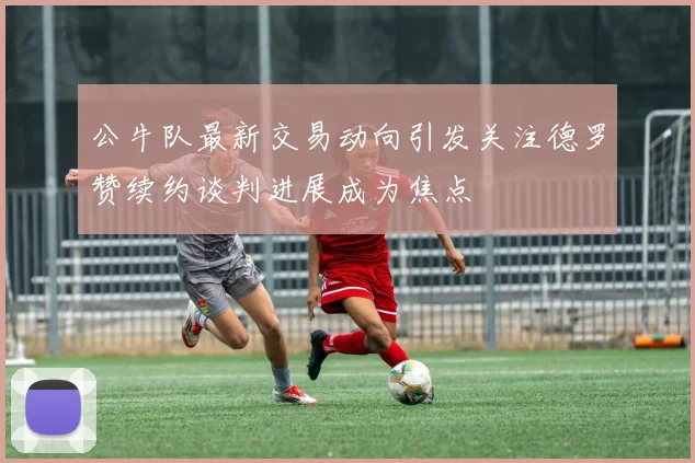 公牛队最新交易动向引发关注德罗赞续约谈判进展成为焦点